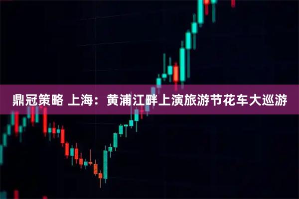 鼎冠策略 上海：黄浦江畔上演旅游节花车大巡游