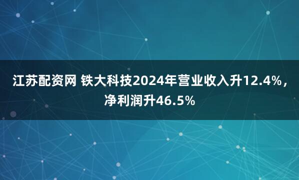 江苏配资网 铁大科技2024年营业收入升12.4%，净利润升46.5%