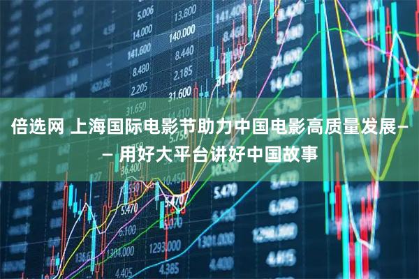 倍选网 上海国际电影节助力中国电影高质量发展—— 用好大平台讲好中国故事
