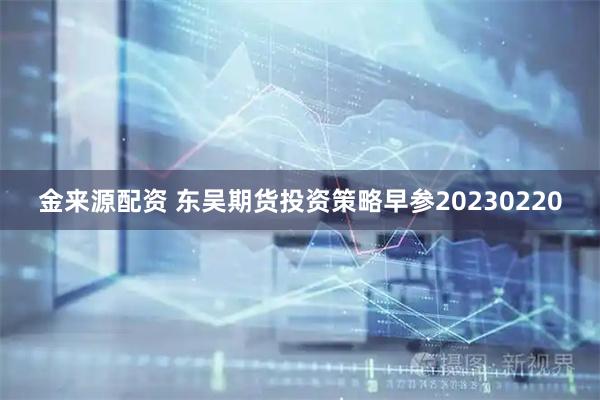 金来源配资 东吴期货投资策略早参20230220