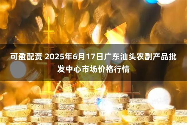 可盈配资 2025年6月17日广东汕头农副产品批发中心市场价格行情