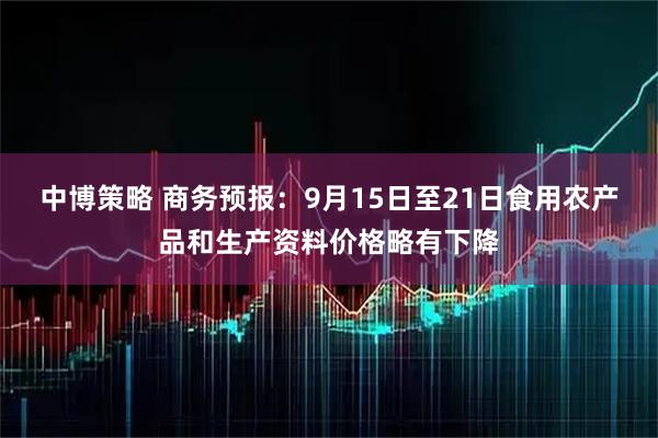 中博策略 商务预报：9月15日至21日食用农产品和生产资料价格略有下降
