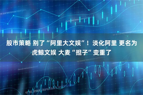 股市策略 别了“阿里大文娱”！淡化阿里 更名为虎鲸文娱 大麦“担子”变重了