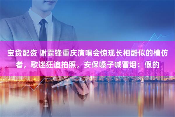 宝货配资 谢霆锋重庆演唱会惊现长相酷似的模仿者，歌迷狂追拍照，安保嗓子喊冒烟：假的