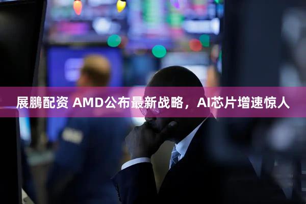 展鵬配资 AMD公布最新战略，AI芯片增速惊人