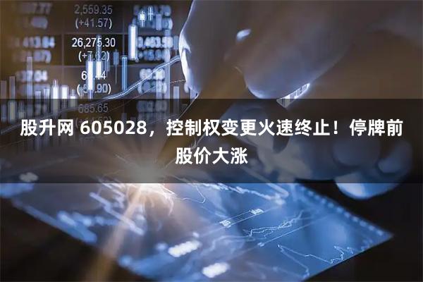 股升网 605028，控制权变更火速终止！停牌前股价大涨