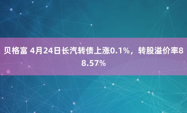 贝格富 4月24日长汽转债上涨0.1%，转股溢价率88.57%