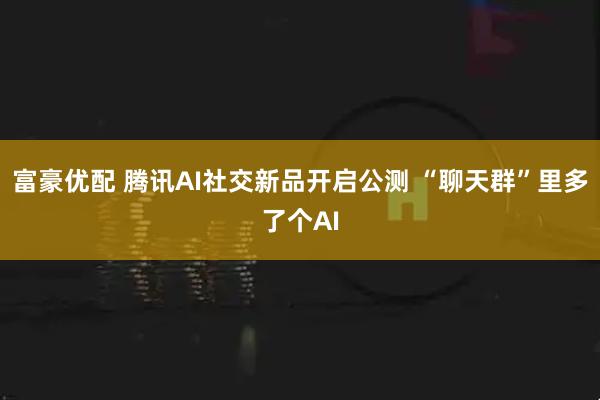 富豪优配 腾讯AI社交新品开启公测 “聊天群”里多了个AI