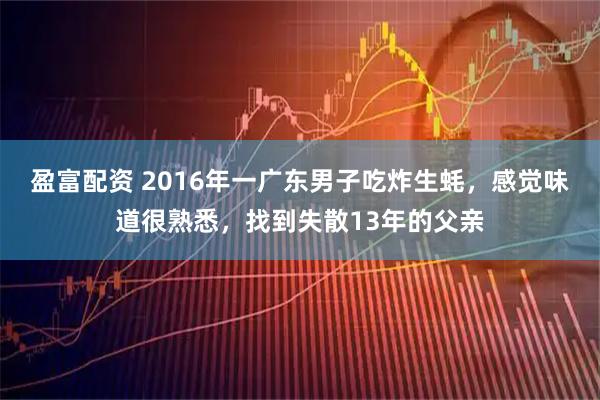 盈富配资 2016年一广东男子吃炸生蚝，感觉味道很熟悉，找到失散13年的父亲